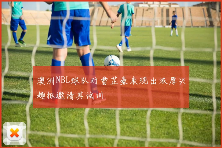 澳洲NBL球队对曹芷豪表现出浓厚兴趣拟邀请其试训