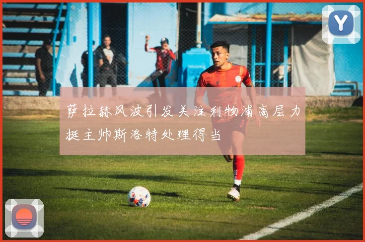 萨拉赫风波引发关注利物浦高层力挺主帅斯洛特处理得当