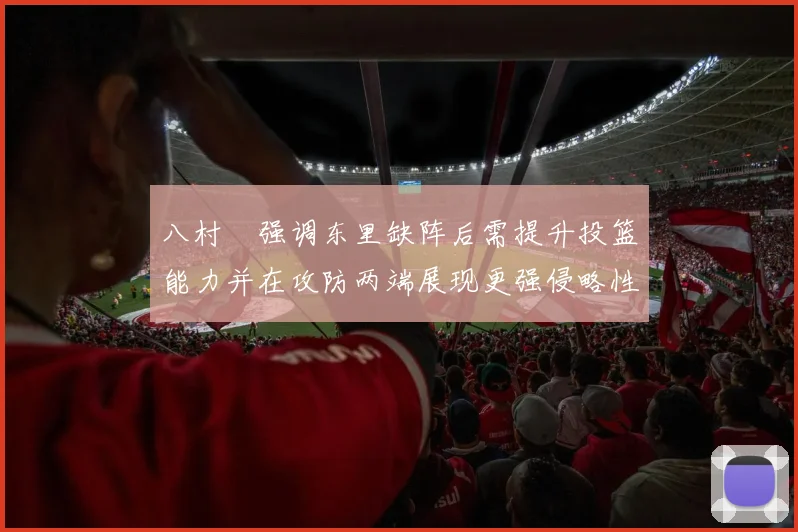 八村塁强调东里缺阵后需提升投篮能力并在攻防两端展现更强侵略性