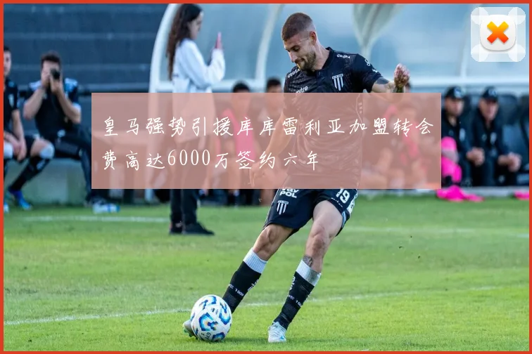 皇马强势引援库库雷利亚加盟转会费高达6000万签约六年