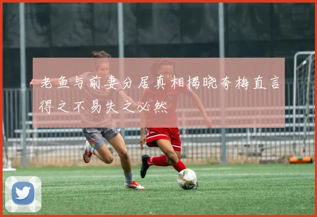老鱼与前妻分居真相揭晓夸梅直言得之不易失之必然