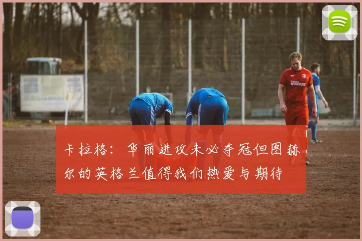 卡拉格：华丽进攻未必夺冠但图赫尔的英格兰值得我们热爱与期待