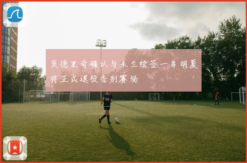 莫德里奇确认与米兰续签一年明夏将正式退役告别赛场