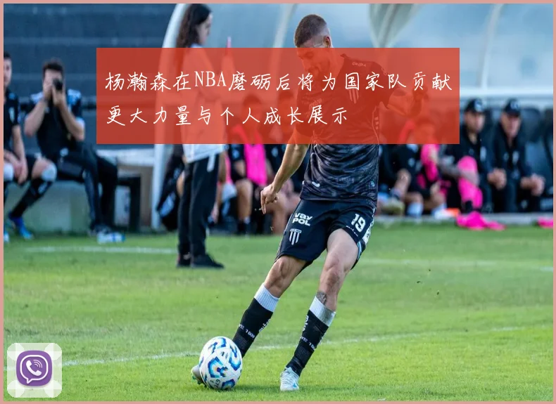 杨瀚森在NBA磨砺后将为国家队贡献更大力量与个人成长展示
