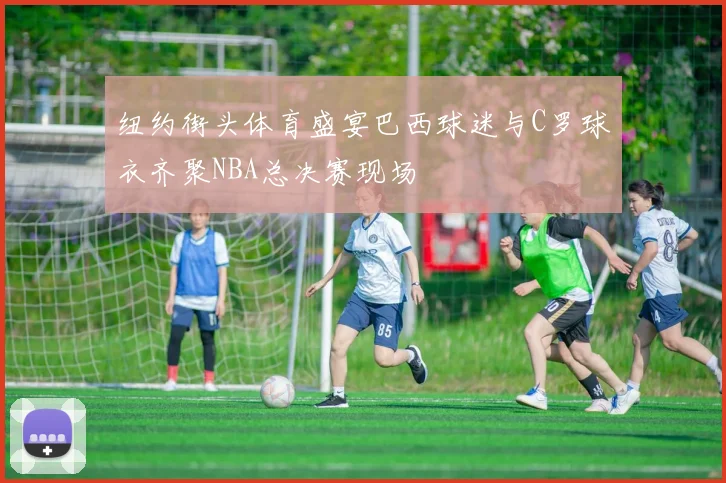 纽约街头体育盛宴巴西球迷与C罗球衣齐聚NBA总决赛现场