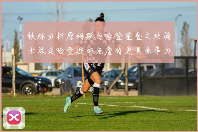 铁林分析詹姆斯与哈登重叠之处骑士放走哈登迎回老詹将更具竞争力