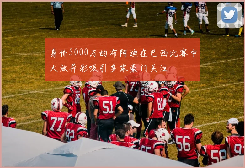 身价5000万的布阿迪在巴西比赛中大放异彩吸引多家豪门关注