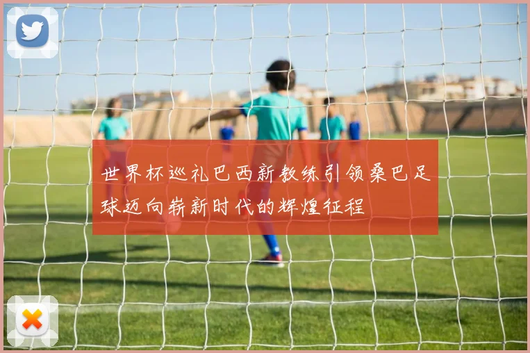 世界杯巡礼巴西新教练引领桑巴足球迈向崭新时代的辉煌征程