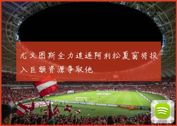 尤文图斯全力追逐阿利松夏窗将投入巨额资源争取他