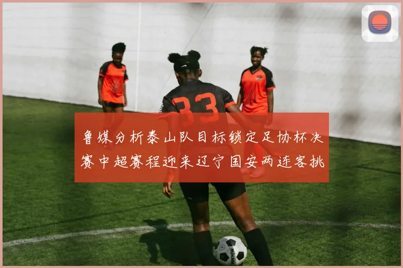 鲁媒分析泰山队目标锁定足协杯决赛中超赛程迎来辽宁国安两连客挑战