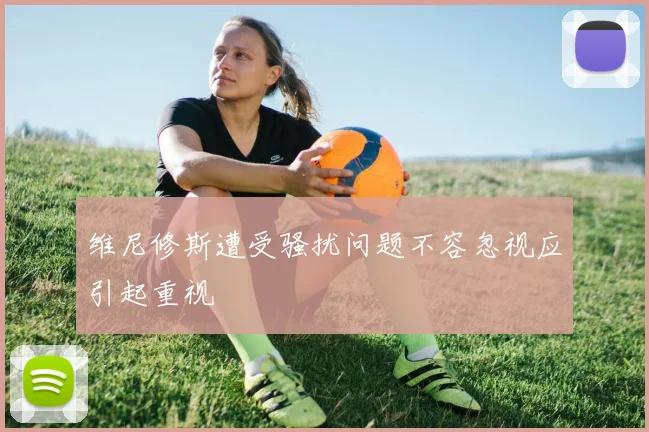 维尼修斯遭受骚扰问题不容忽视应引起重视