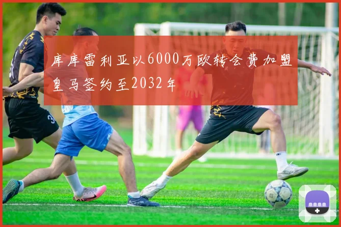 库库雷利亚以6000万欧转会费加盟皇马签约至2032年