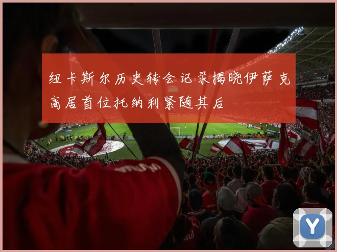 纽卡斯尔历史转会记录揭晓伊萨克高居首位托纳利紧随其后