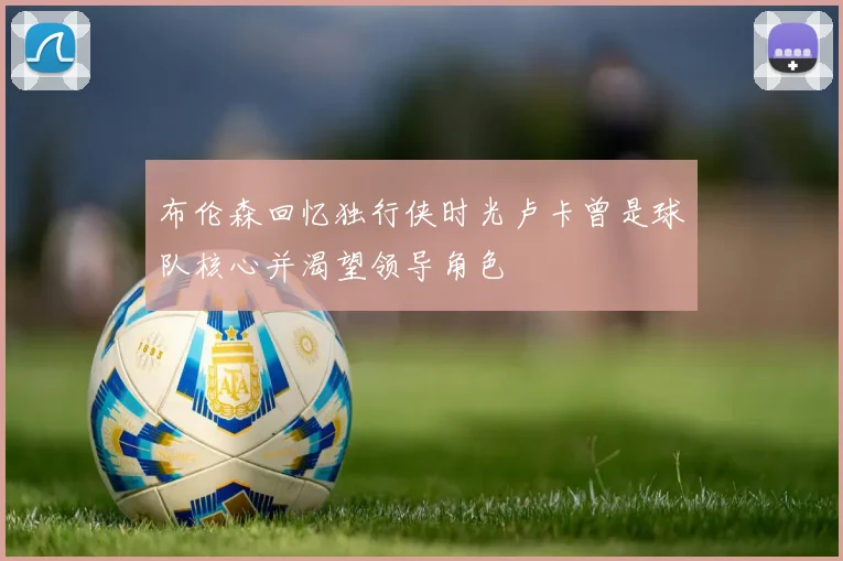 布伦森回忆独行侠时光卢卡曾是球队核心并渴望领导角色