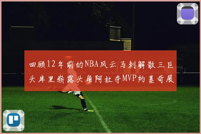 回顾12年前的NBA风云马刺解散三巨头库里崭露头角阿杜夺MVP约基奇展现天赋