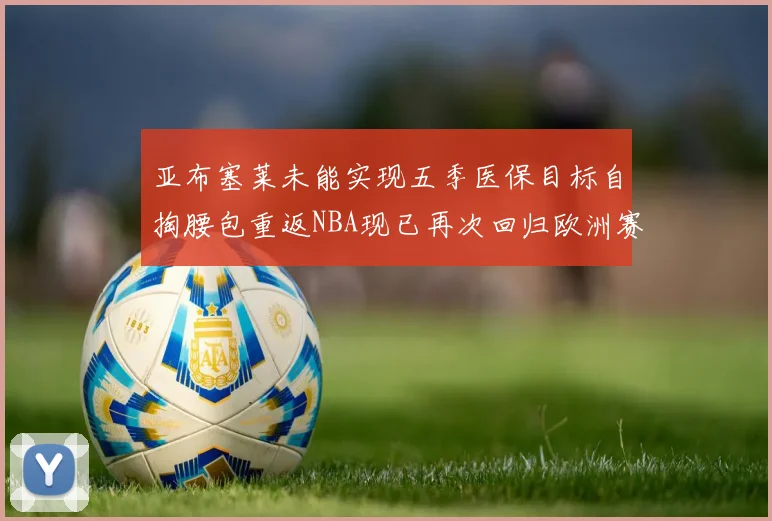 亚布塞莱未能实现五季医保目标自掏腰包重返NBA现已再次回归欧洲赛场