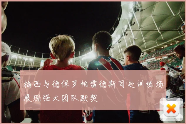 梅西与德保罗帕雷德斯同赴训练场展现强大团队默契