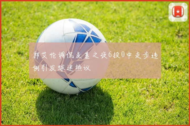 郭艾伦调侃麦基之夜6投0中走步违例引发球迷热议