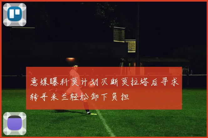 意媒曝科莫计划买断莫拉塔后寻求转手米兰轻松卸下负担