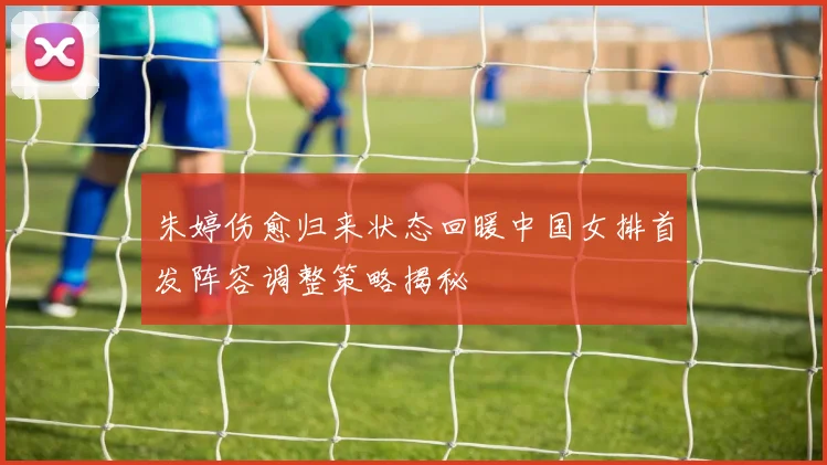朱婷伤愈归来状态回暖中国女排首发阵容调整策略揭秘