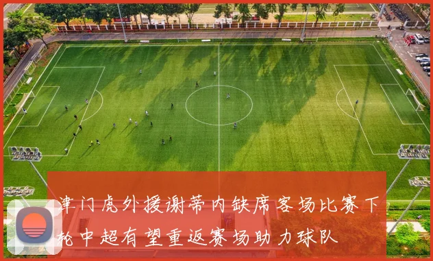 津门虎外援谢蒂内缺席客场比赛下轮中超有望重返赛场助力球队